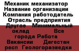Механик-механизатор › Название организации ­ Компания-работодатель › Отрасль предприятия ­ Другое › Минимальный оклад ­ 23 000 - Все города Работа » Вакансии   . Дагестан респ.,Геологоразведка п.